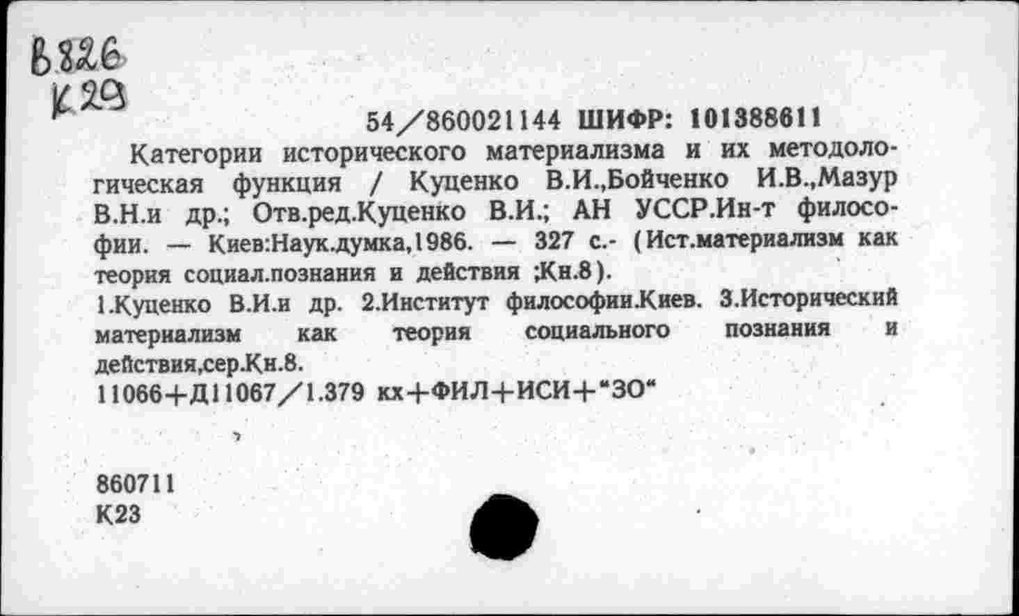 ﻿54/860021144 ШИФР: 101388611
Категории исторического материализма и их методологическая функция / Куценко В.И.,Бойченко И.В.,Мазур В.Н.и др.; Отв.ред.Куценко В.И.; АН УССР.Ин-т философии. — Киев:Наук.думка,1986. — 327 с.- (Ист.материализм как теория социал.познания и действия ;Кн.8).
1.Куценко В.И.и др. 2.Институт философии.Киев. З.Исторический материализм как теория социального познания и действия,сер.Кн.8.
11066-ЬД11067/1.379 кх+ФИЛ+ИСИ+“ЗО“
860711
К23